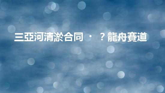 三亞河清淤合同？龍舟賽道煥新啦！